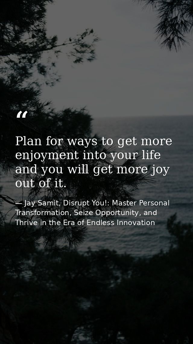 Plan for ways to get more enjoyment into your life and you will get more joy out of it. — Jay Samit, Disrupt You!: Master Personal Transformation, Seize Opportunity, and Thrive in the Era of Endless Innovation