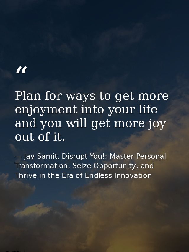 Plan for ways to get more enjoyment into your life and you will get more joy out of it. — Jay Samit, Disrupt You!: Master Personal Transformation, Seize Opportunity, and Thrive in the Era of Endless Innovation