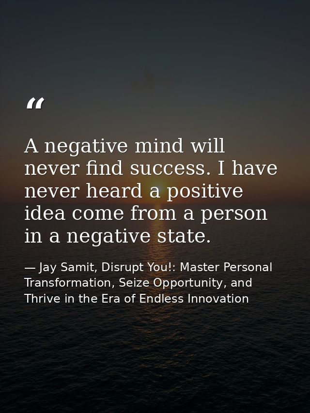 A negative mind will never find success. I have never heard a positive idea come from a person in a negative state. — Jay Samit, Disrupt You!: Master Personal Transformation, Seize Opportunity, and Thrive in the Era of Endless Innovation