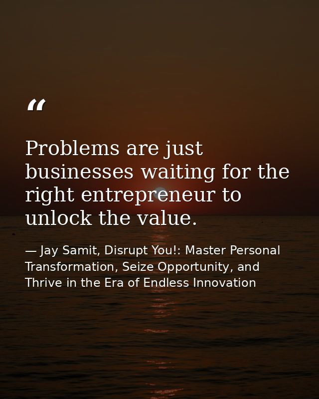 Problems are just businesses waiting for the right entrepreneur to unlock the value. — Jay Samit, Disrupt You!: Master Personal Transformation, Seize Opportunity, and Thrive in the Era of Endless Innovation