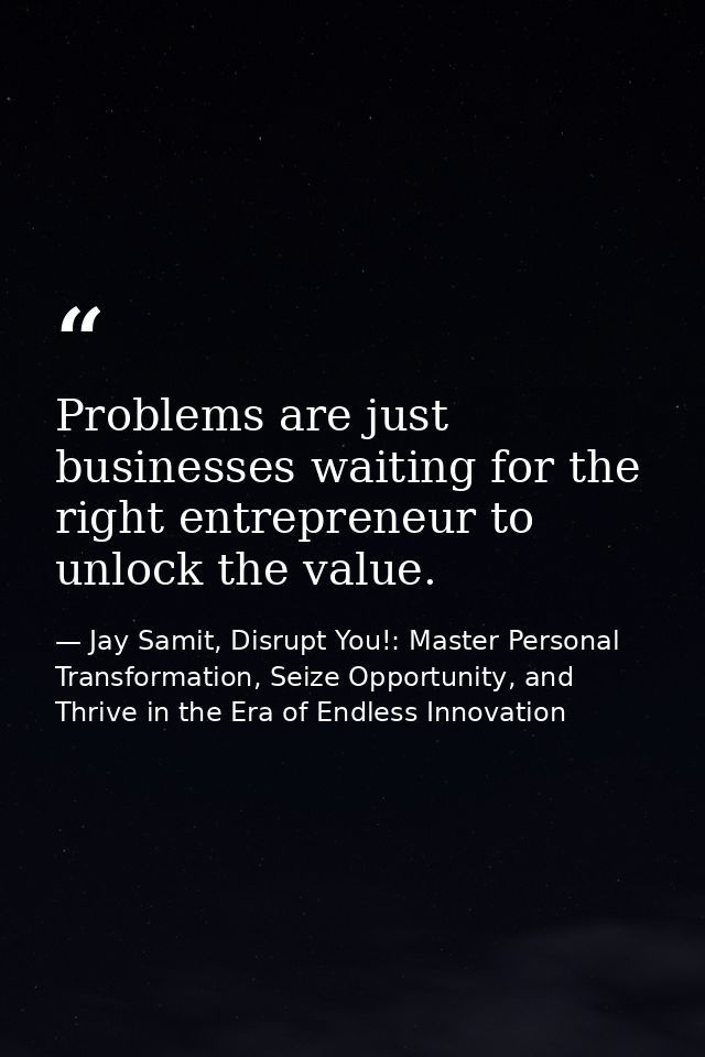 Problems are just businesses waiting for the right entrepreneur to unlock the value. — Jay Samit, Disrupt You!: Master Personal Transformation, Seize Opportunity, and Thrive in the Era of Endless Innovation