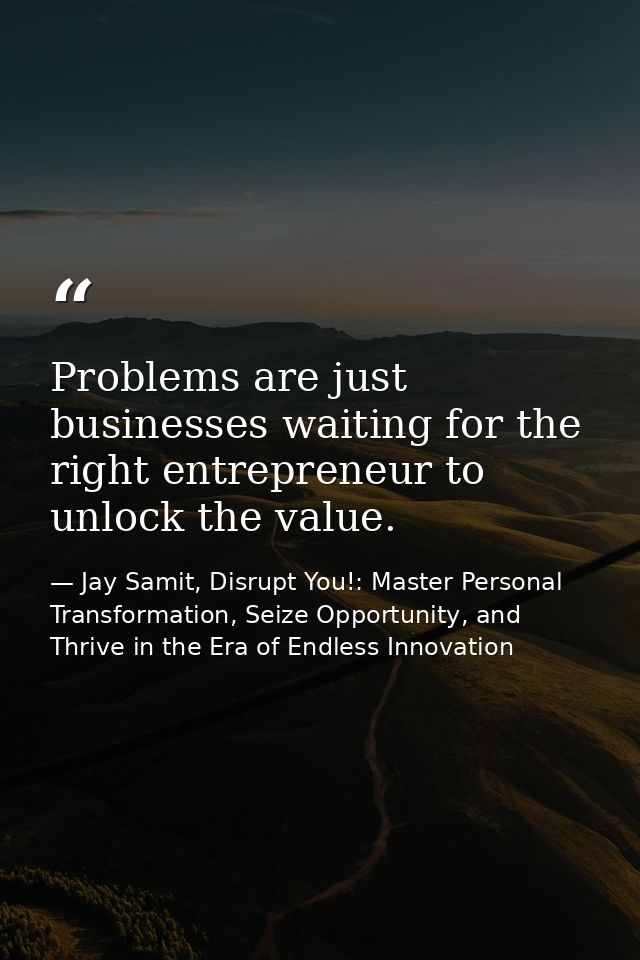 Problems are just businesses waiting for the right entrepreneur to unlock the value. — Jay Samit, Disrupt You!: Master Personal Transformation, Seize Opportunity, and Thrive in the Era of Endless Innovation