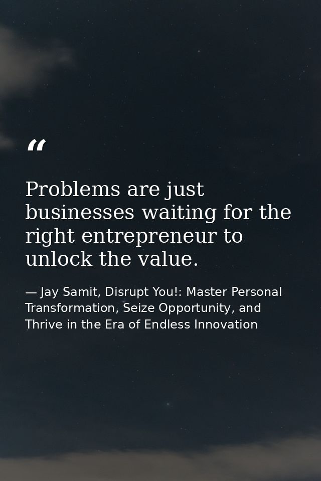 Problems are just businesses waiting for the right entrepreneur to unlock the value. — Jay Samit, Disrupt You!: Master Personal Transformation, Seize Opportunity, and Thrive in the Era of Endless Innovation