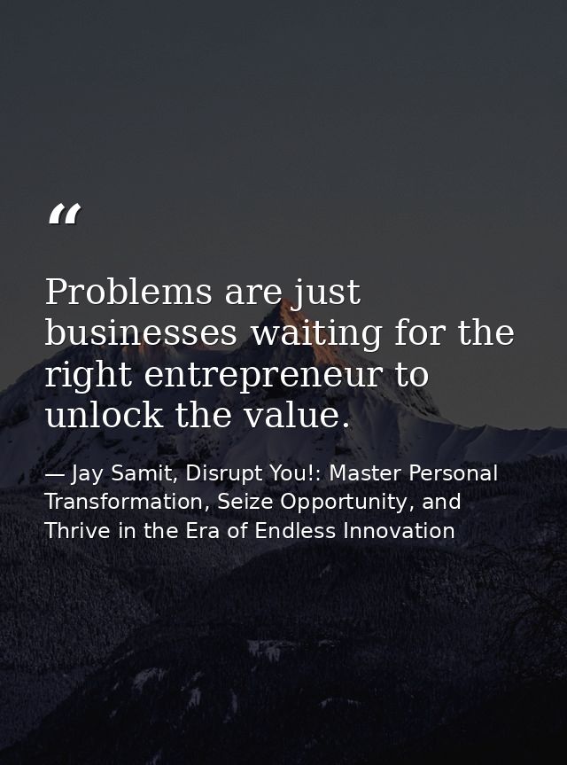 Problems are just businesses waiting for the right entrepreneur to unlock the value. — Jay Samit, Disrupt You!: Master Personal Transformation, Seize Opportunity, and Thrive in the Era of Endless Innovation