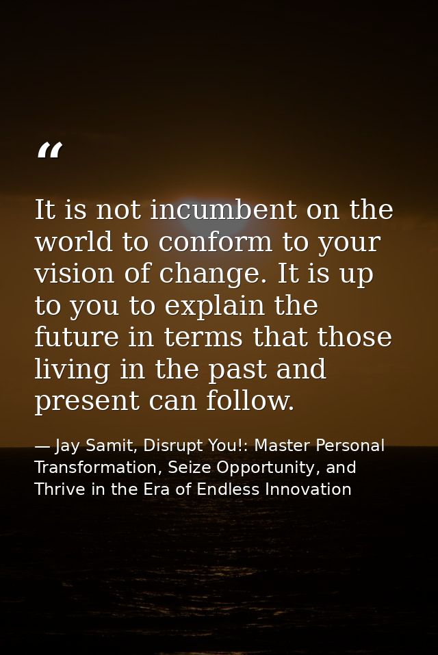 It is not incumbent on the world to conform to your vision of change. It is up to you to explain the future in terms tha — Jay Samit, Disrupt You!: Master Personal Transformation, Seize Opportunity, and Thrive in the Era of Endless Innovation