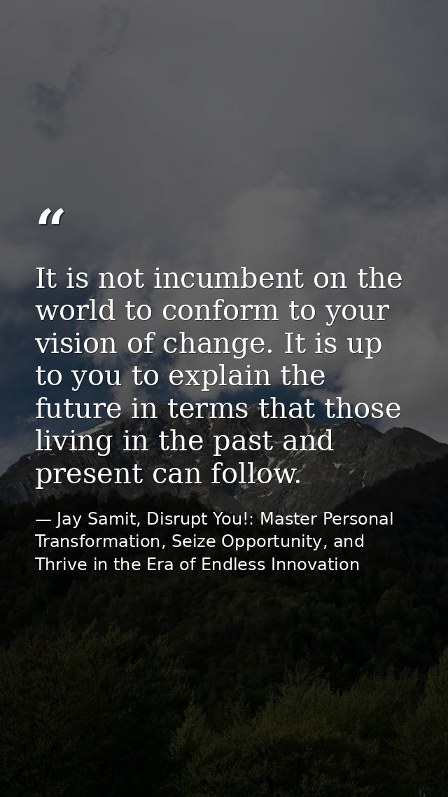 It is not incumbent on the world to conform to your vision of change. It is up to you to explain the future in terms tha — Jay Samit, Disrupt You!: Master Personal Transformation, Seize Opportunity, and Thrive in the Era of Endless Innovation