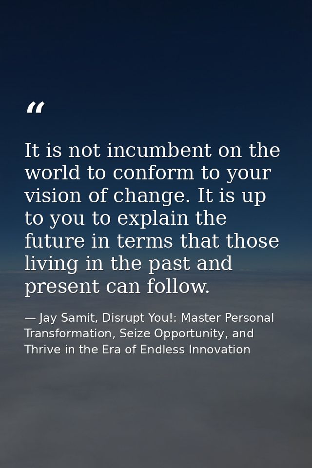 It is not incumbent on the world to conform to your vision of change. It is up to you to explain the future in terms tha — Jay Samit, Disrupt You!: Master Personal Transformation, Seize Opportunity, and Thrive in the Era of Endless Innovation
