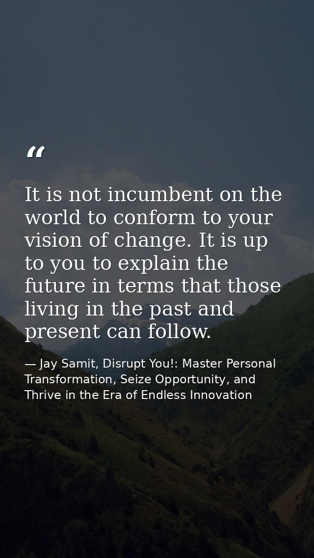 It is not incumbent on the world to conform to your vision of change. It is up to you to explain the future in terms tha — Jay Samit, Disrupt You!: Master Personal Transformation, Seize Opportunity, and Thrive in the Era of Endless Innovation