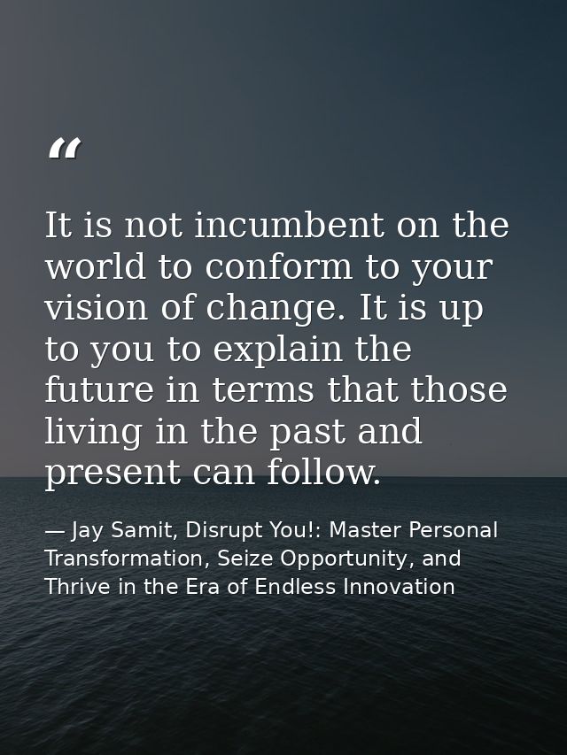 It is not incumbent on the world to conform to your vision of change. It is up to you to explain the future in terms tha — Jay Samit, Disrupt You!: Master Personal Transformation, Seize Opportunity, and Thrive in the Era of Endless Innovation