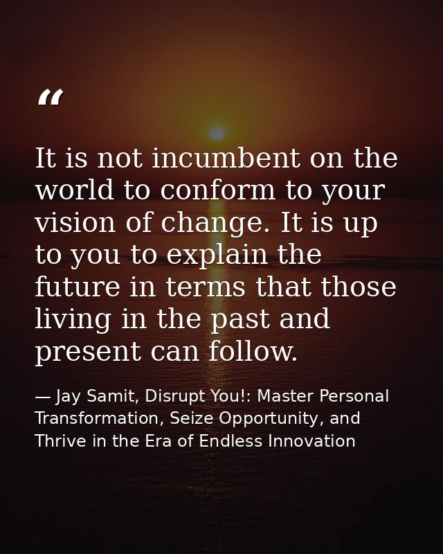 It is not incumbent on the world to conform to your vision of change. It is up to you to explain the future in terms tha — Jay Samit, Disrupt You!: Master Personal Transformation, Seize Opportunity, and Thrive in the Era of Endless Innovation