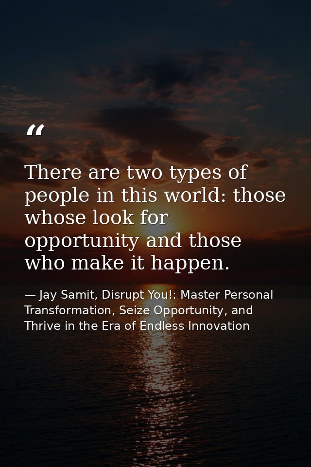 There are two types of people in this world: those whose look for opportunity and those who make it happen. — Jay Samit, Disrupt You!: Master Personal Transformation, Seize Opportunity, and Thrive in the Era of Endless Innovation