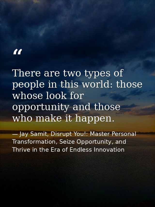 There are two types of people in this world: those whose look for opportunity and those who make it happen. — Jay Samit, Disrupt You!: Master Personal Transformation, Seize Opportunity, and Thrive in the Era of Endless Innovation