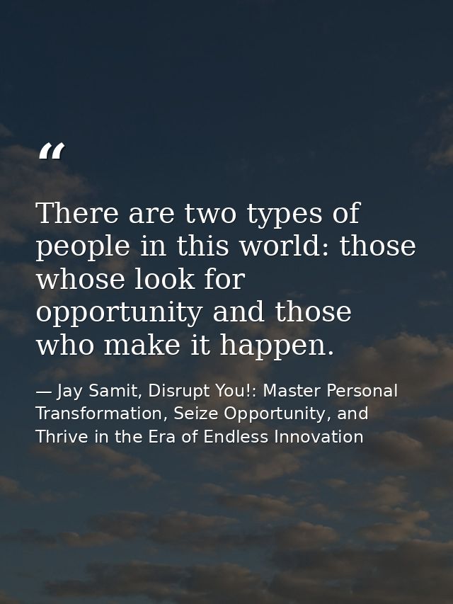 There are two types of people in this world: those whose look for opportunity and those who make it happen. — Jay Samit, Disrupt You!: Master Personal Transformation, Seize Opportunity, and Thrive in the Era of Endless Innovation