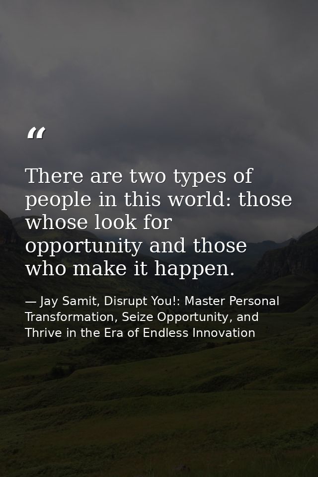 There are two types of people in this world: those whose look for opportunity and those who make it happen. — Jay Samit, Disrupt You!: Master Personal Transformation, Seize Opportunity, and Thrive in the Era of Endless Innovation