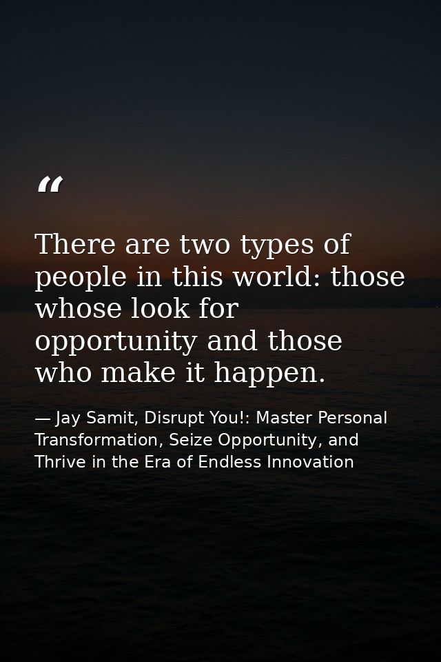 There are two types of people in this world: those whose look for opportunity and those who make it happen. — Jay Samit, Disrupt You!: Master Personal Transformation, Seize Opportunity, and Thrive in the Era of Endless Innovation