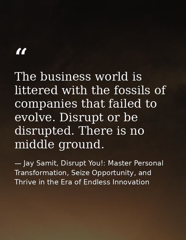 The business world is littered with the fossils of companies that failed to evolve. Disrupt or be disrupted. There is no — Jay Samit, Disrupt You!: Master Personal Transformation, Seize Opportunity, and Thrive in the Era of Endless Innovation