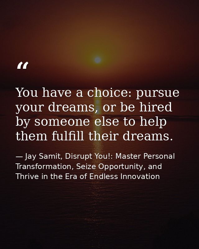 You have a choice: pursue your dreams, or be hired by someone else to help them fulfill their dreams. — Jay Samit, Disrupt You!: Master Personal Transformation, Seize Opportunity, and Thrive in the Era of Endless Innovation