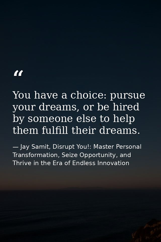 You have a choice: pursue your dreams, or be hired by someone else to help them fulfill their dreams. — Jay Samit, Disrupt You!: Master Personal Transformation, Seize Opportunity, and Thrive in the Era of Endless Innovation