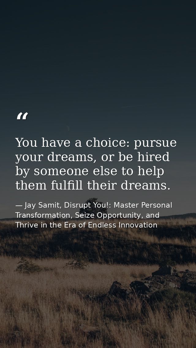You have a choice: pursue your dreams, or be hired by someone else to help them fulfill their dreams. — Jay Samit, Disrupt You!: Master Personal Transformation, Seize Opportunity, and Thrive in the Era of Endless Innovation