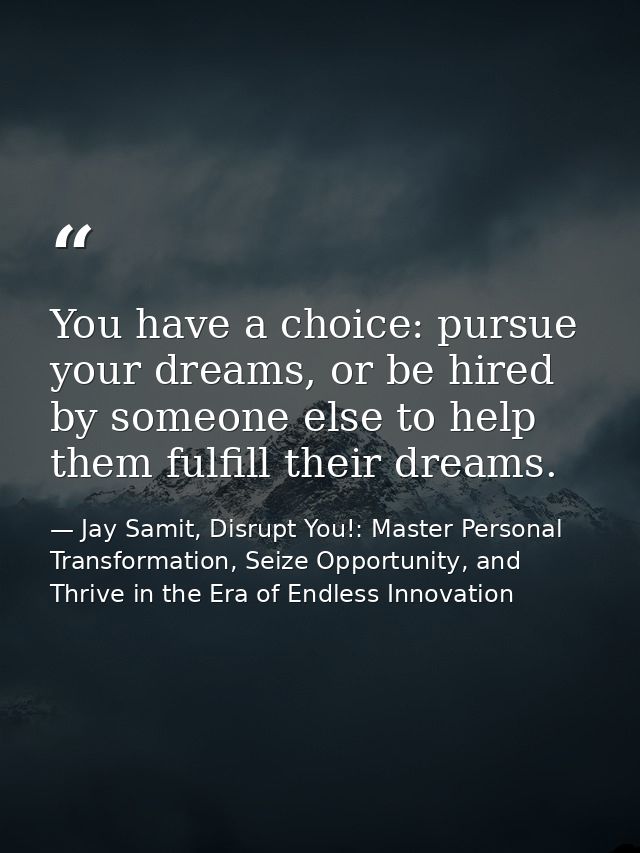 You have a choice: pursue your dreams, or be hired by someone else to help them fulfill their dreams. — Jay Samit, Disrupt You!: Master Personal Transformation, Seize Opportunity, and Thrive in the Era of Endless Innovation