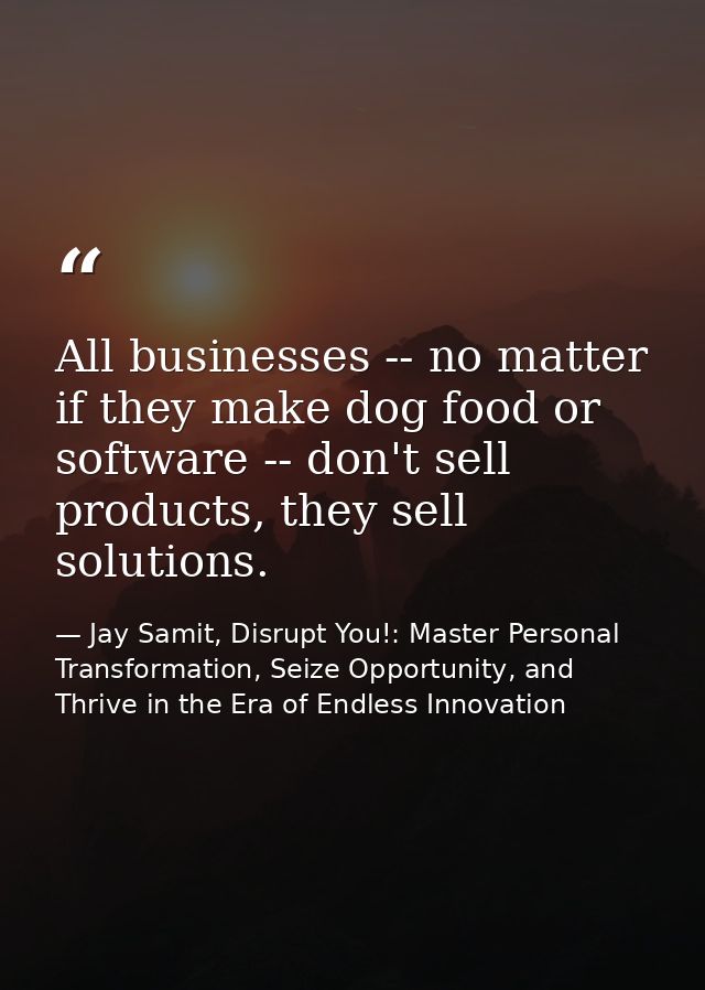 All businesses -- no matter if they make dog food or software -- don't sell products, they sell solutions. — Jay Samit, Disrupt You!: Master Personal Transformation, Seize Opportunity, and Thrive in the Era of Endless Innovation