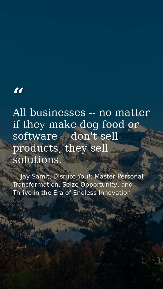 All businesses -- no matter if they make dog food or software -- don't sell products, they sell solutions. — Jay Samit, Disrupt You!: Master Personal Transformation, Seize Opportunity, and Thrive in the Era of Endless Innovation