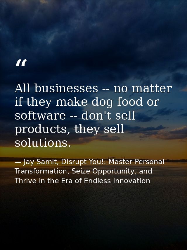 All businesses -- no matter if they make dog food or software -- don't sell products, they sell solutions. — Jay Samit, Disrupt You!: Master Personal Transformation, Seize Opportunity, and Thrive in the Era of Endless Innovation