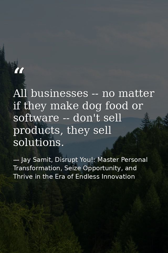All businesses -- no matter if they make dog food or software -- don't sell products, they sell solutions. — Jay Samit, Disrupt You!: Master Personal Transformation, Seize Opportunity, and Thrive in the Era of Endless Innovation