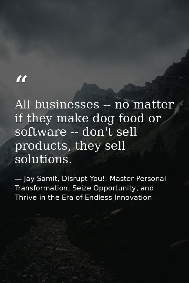 All businesses -- no matter if they make dog food or software -- don't sell products, they sell solutions. — Jay Samit, Disrupt You!: Master Personal Transformation, Seize Opportunity, and Thrive in the Era of Endless Innovation