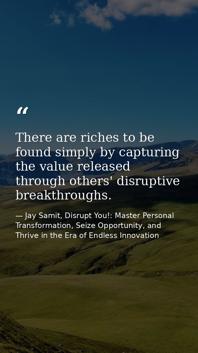 There are riches to be found simply by capturing the value released through others' disruptive breakthroughs. — Jay Samit, Disrupt You!: Master Personal Transformation, Seize Opportunity, and Thrive in the Era of Endless Innovation