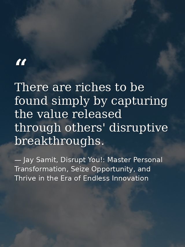 There are riches to be found simply by capturing the value released through others' disruptive breakthroughs. — Jay Samit, Disrupt You!: Master Personal Transformation, Seize Opportunity, and Thrive in the Era of Endless Innovation