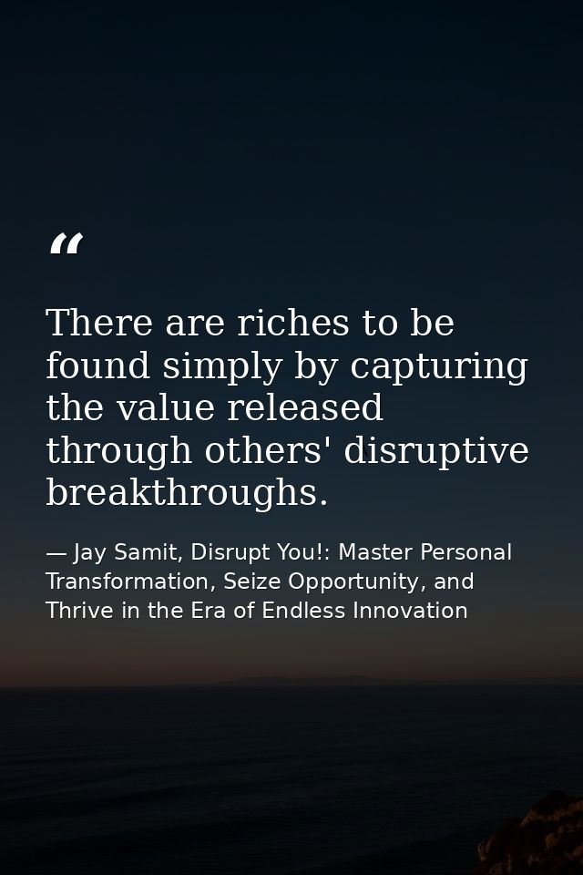 There are riches to be found simply by capturing the value released through others' disruptive breakthroughs. — Jay Samit, Disrupt You!: Master Personal Transformation, Seize Opportunity, and Thrive in the Era of Endless Innovation