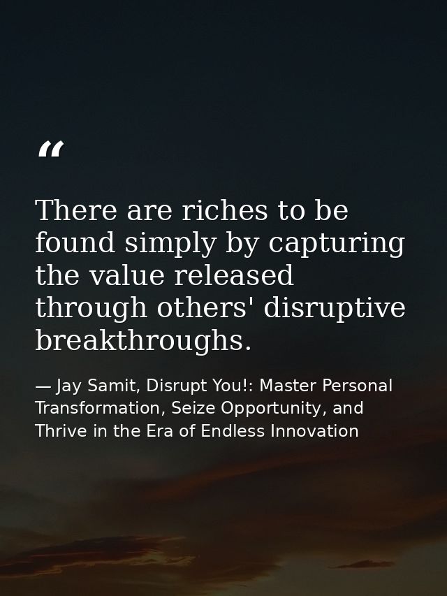 There are riches to be found simply by capturing the value released through others' disruptive breakthroughs. — Jay Samit, Disrupt You!: Master Personal Transformation, Seize Opportunity, and Thrive in the Era of Endless Innovation