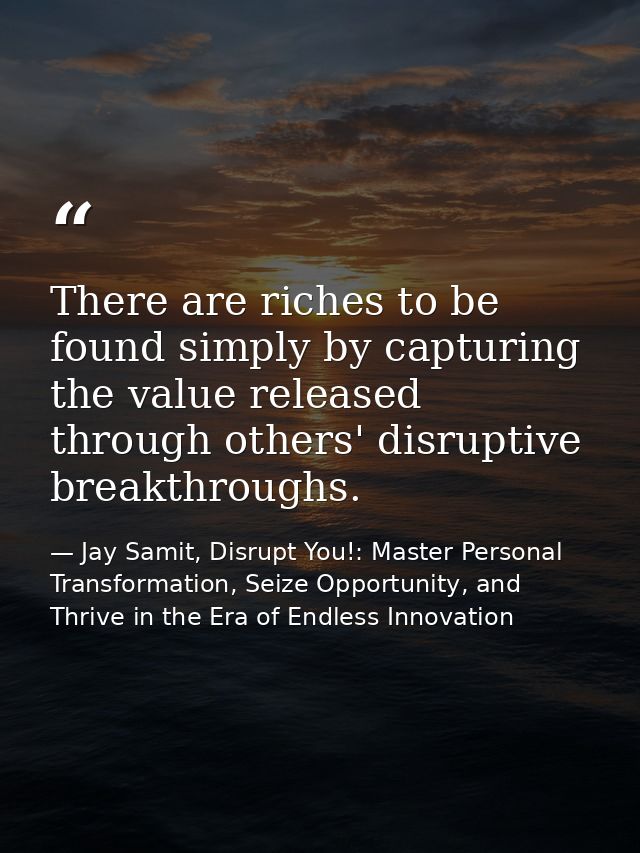 There are riches to be found simply by capturing the value released through others' disruptive breakthroughs. — Jay Samit, Disrupt You!: Master Personal Transformation, Seize Opportunity, and Thrive in the Era of Endless Innovation