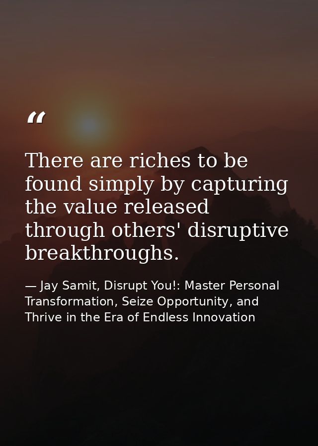 There are riches to be found simply by capturing the value released through others' disruptive breakthroughs. — Jay Samit, Disrupt You!: Master Personal Transformation, Seize Opportunity, and Thrive in the Era of Endless Innovation