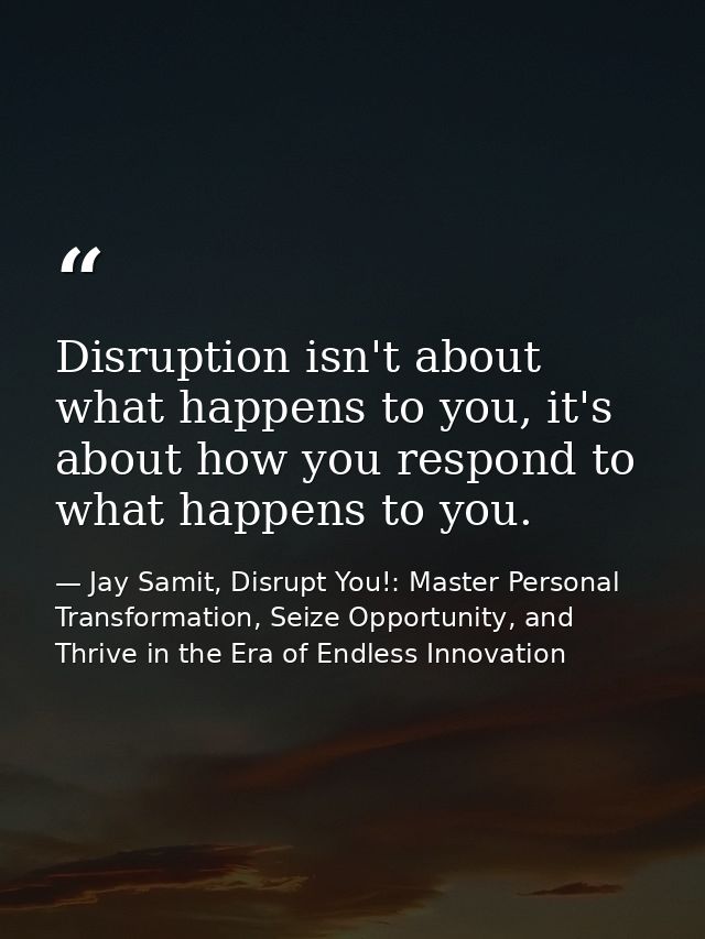 Disruption isn't about what happens to you, it's about how you respond to what happens to you. — Jay Samit, Disrupt You!: Master Personal Transformation, Seize Opportunity, and Thrive in the Era of Endless Innovation