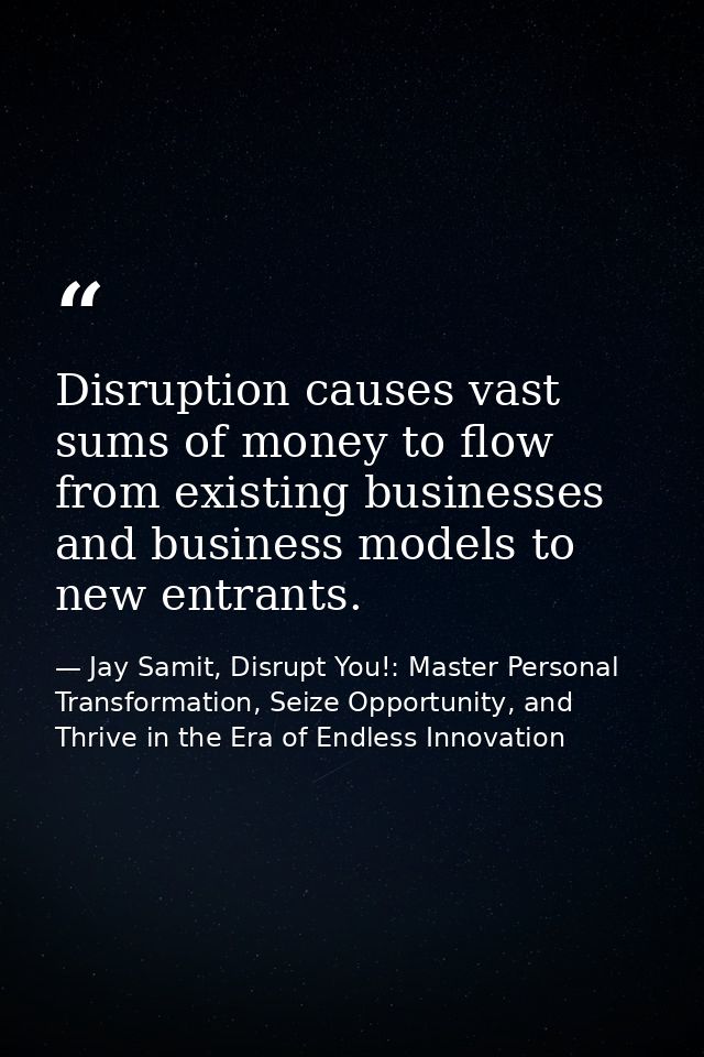 Disruption causes vast sums of money to flow from existing businesses and business models to new entrants. — Jay Samit, Disrupt You!: Master Personal Transformation, Seize Opportunity, and Thrive in the Era of Endless Innovation