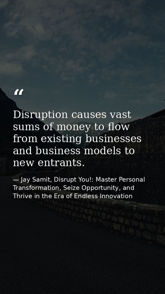 Disruption causes vast sums of money to flow from existing businesses and business models to new entrants. — Jay Samit, Disrupt You!: Master Personal Transformation, Seize Opportunity, and Thrive in the Era of Endless Innovation