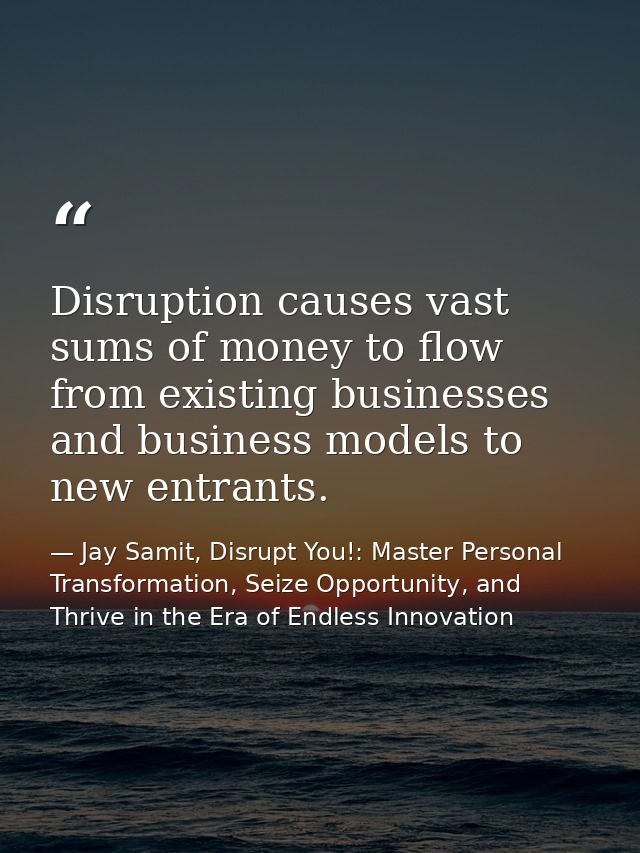 Disruption causes vast sums of money to flow from existing businesses and business models to new entrants. — Jay Samit, Disrupt You!: Master Personal Transformation, Seize Opportunity, and Thrive in the Era of Endless Innovation