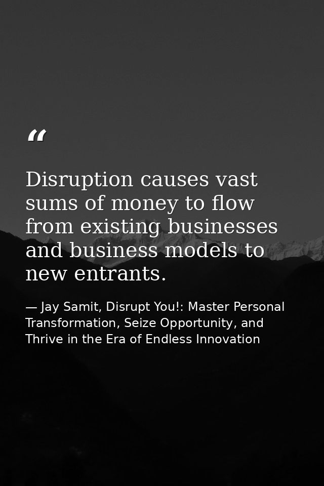 Disruption causes vast sums of money to flow from existing businesses and business models to new entrants. — Jay Samit, Disrupt You!: Master Personal Transformation, Seize Opportunity, and Thrive in the Era of Endless Innovation