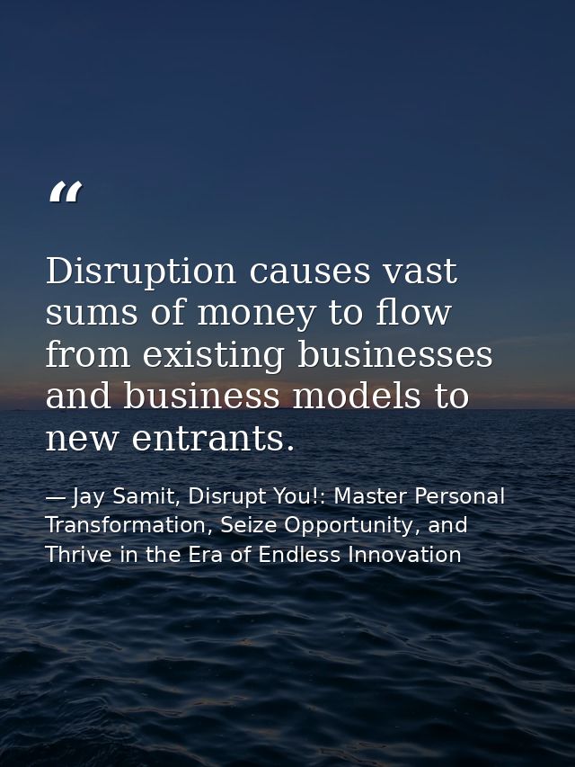Disruption causes vast sums of money to flow from existing businesses and business models to new entrants. — Jay Samit, Disrupt You!: Master Personal Transformation, Seize Opportunity, and Thrive in the Era of Endless Innovation