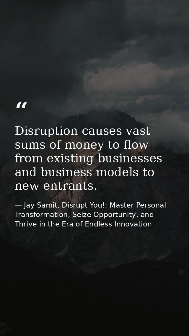 Disruption causes vast sums of money to flow from existing businesses and business models to new entrants. — Jay Samit, Disrupt You!: Master Personal Transformation, Seize Opportunity, and Thrive in the Era of Endless Innovation