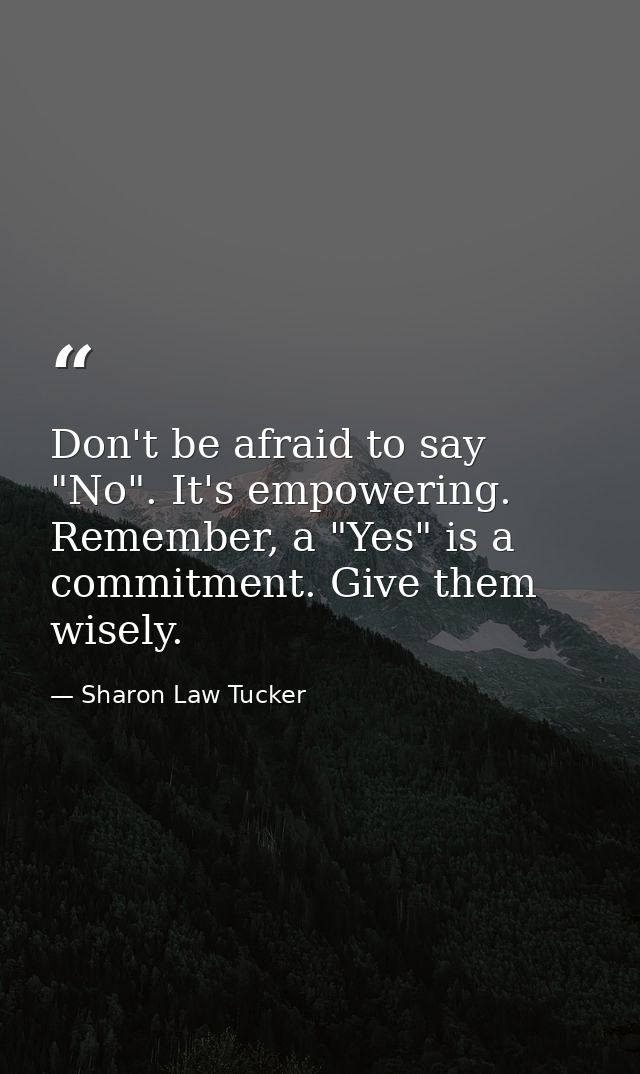 Don't be afraid to say "No". It's empowering. Remember, a "Yes" is a commitment. Give them wisely. — Sharon Law Tucker