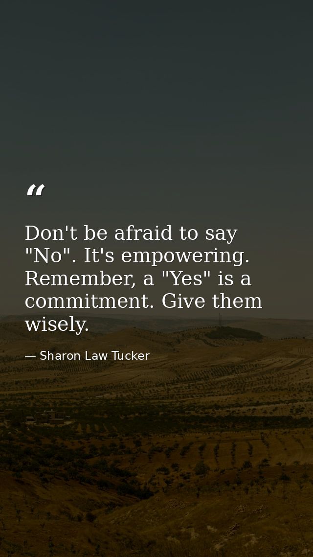 Don't be afraid to say "No". It's empowering. Remember, a "Yes" is a commitment. Give them wisely. — Sharon Law Tucker
