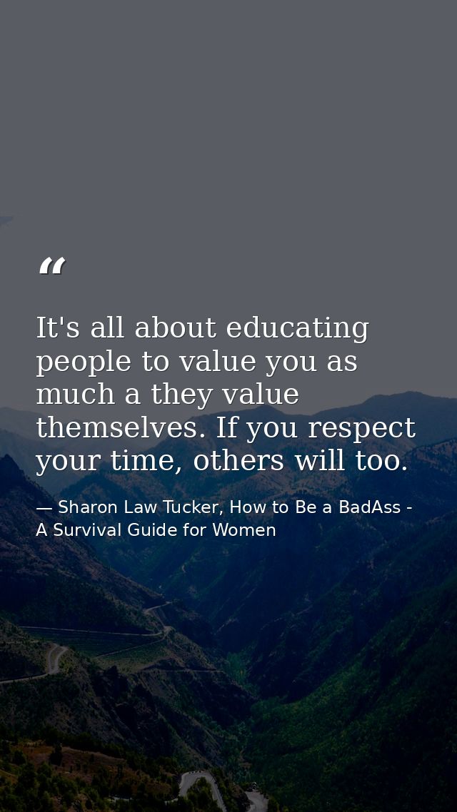 It's all about educating people to value you as much a they value themselves. If you respect your time, others will too. — Sharon Law Tucker, How to Be a BadAss - A Survival Guide for Women
