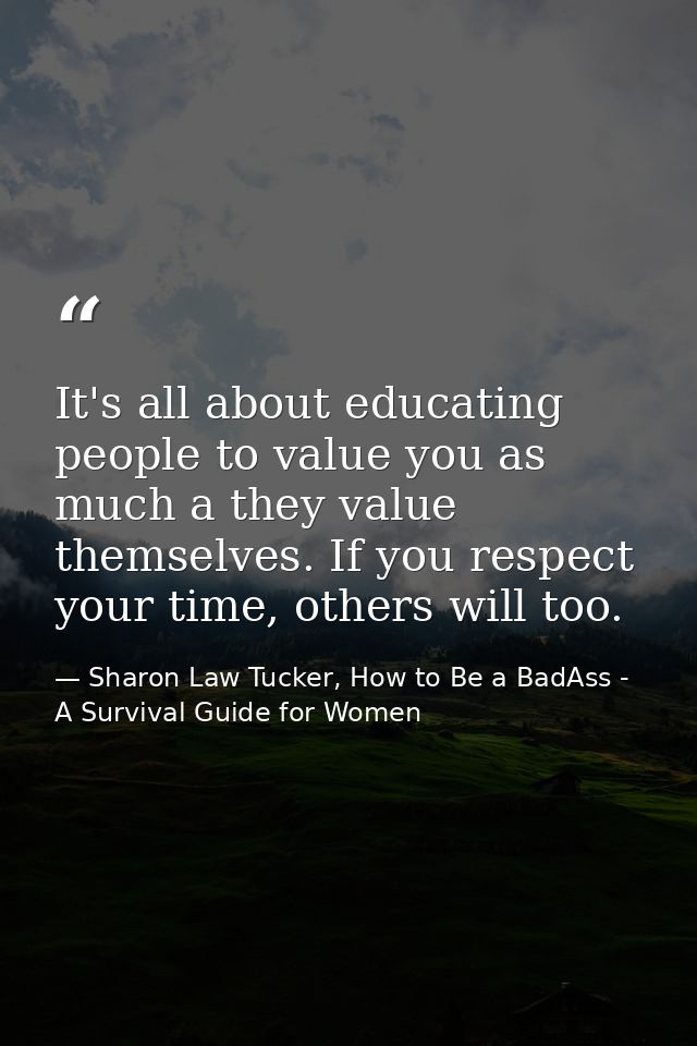 It's all about educating people to value you as much a they value themselves. If you respect your time, others will too. — Sharon Law Tucker, How to Be a BadAss - A Survival Guide for Women