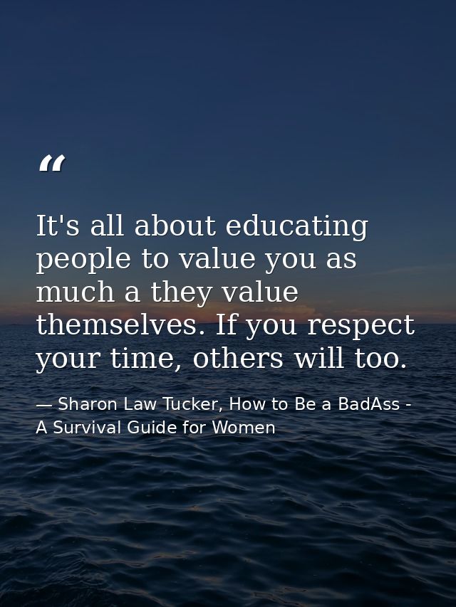It's all about educating people to value you as much a they value themselves. If you respect your time, others will too. — Sharon Law Tucker, How to Be a BadAss - A Survival Guide for Women