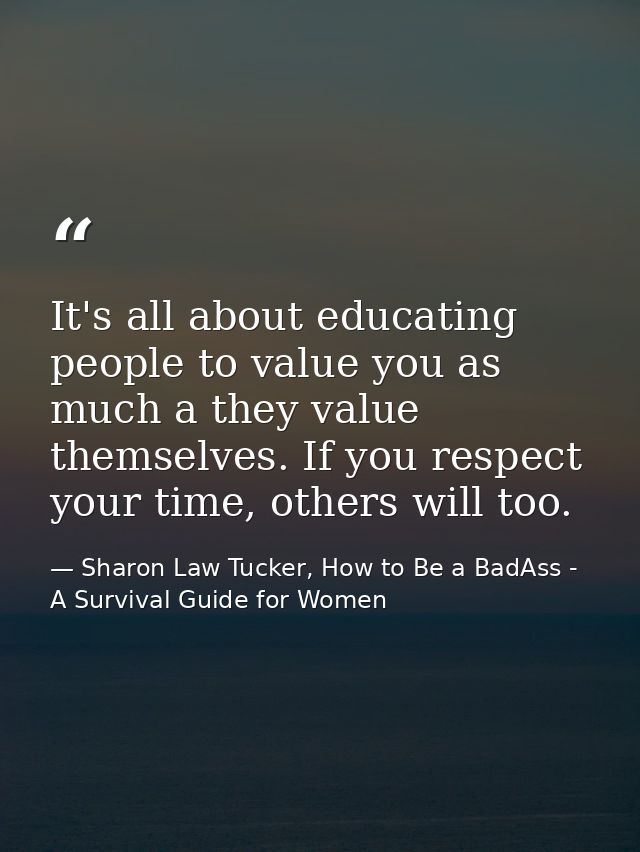 It's all about educating people to value you as much a they value themselves. If you respect your time, others will too. — Sharon Law Tucker, How to Be a BadAss - A Survival Guide for Women