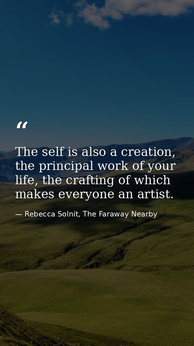 The self is also a creation, the principal work of your life, the crafting of which makes everyone an artist. — Rebecca Solnit, The Faraway Nearby