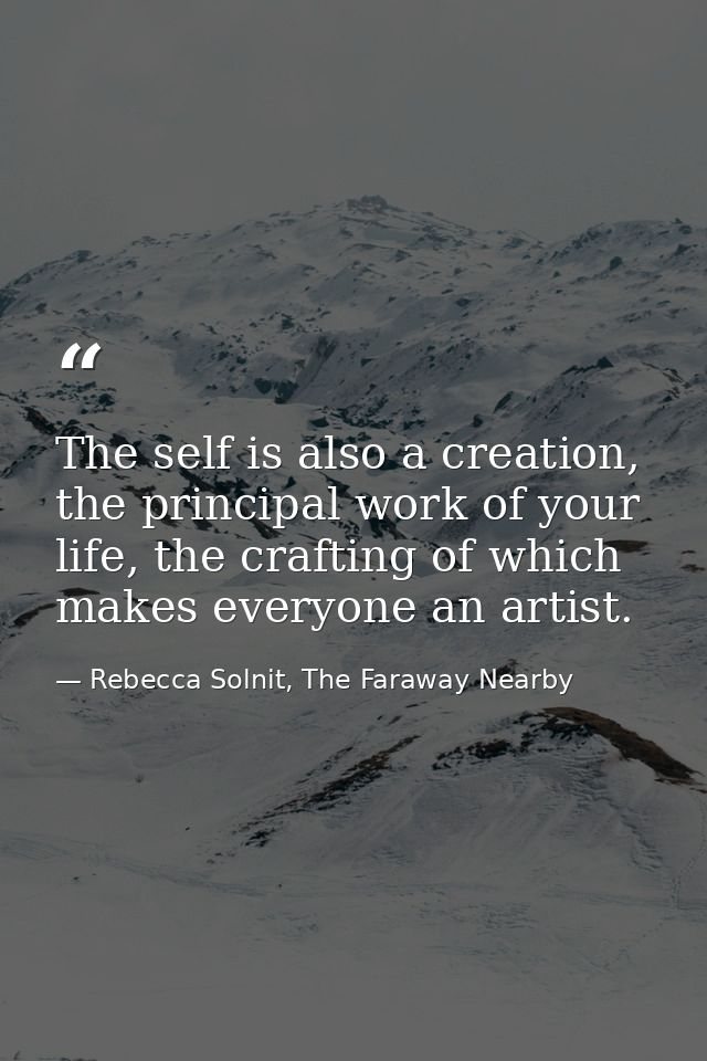 The self is also a creation, the principal work of your life, the crafting of which makes everyone an artist. — Rebecca Solnit, The Faraway Nearby